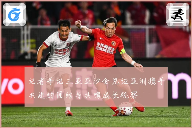 记者手记三亚亚沙会见证亚洲携手共进的团结与共鸣成长观察