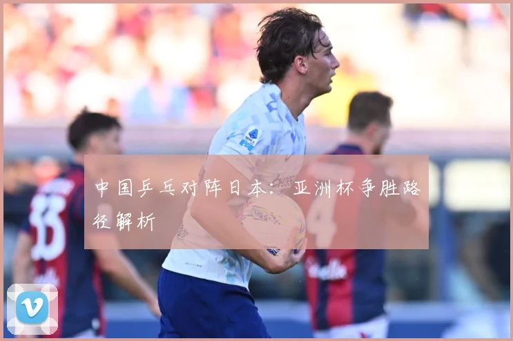中国乒乓对阵日本：亚洲杯争胜路径解析