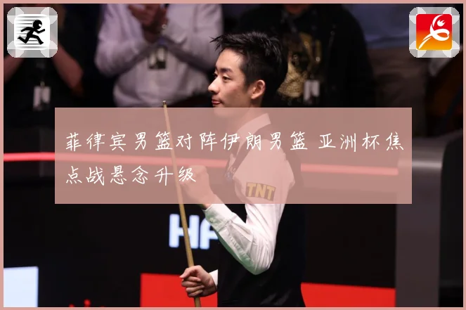 菲律宾男篮对阵伊朗男篮 亚洲杯焦点战悬念升级