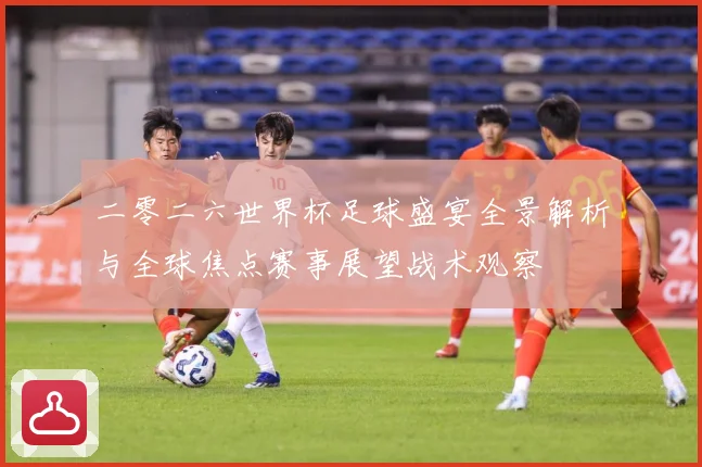 二零二六世界杯足球盛宴全景解析与全球焦点赛事展望战术观察
