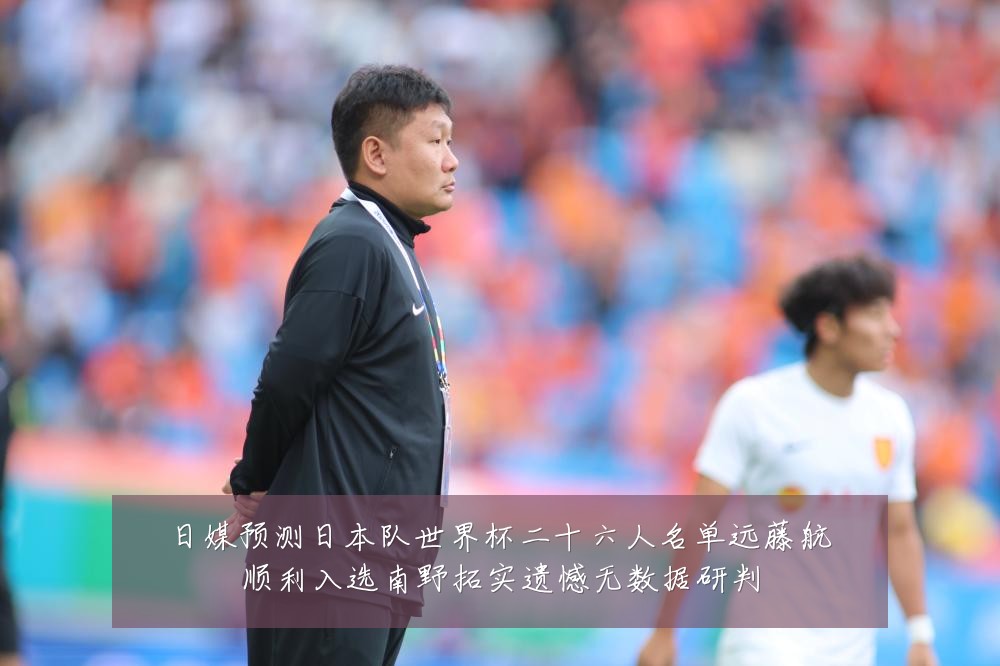 日媒预测日本队世界杯二十六人名单远藤航顺利入选南野拓实遗憾无数据研判